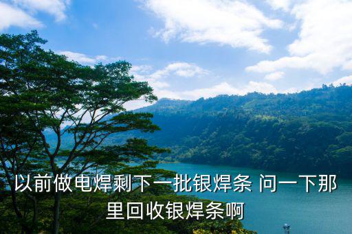 以前做電焊剩下一批銀焊條 問一下那里回收銀焊條啊