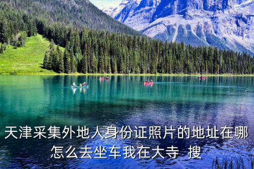 天津采集外地人身份證照片的地址在哪怎么去坐車我在大寺  搜