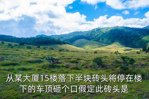 從某大廈15樓落下半塊磚頭將停在樓下的車頂砸個口假定此磚頭是