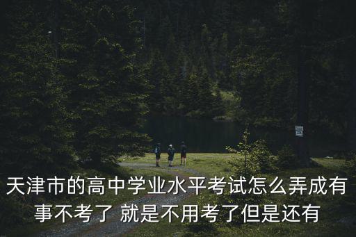 天津市的高中學(xué)業(yè)水平考試怎么弄成有事不考了 就是不用考了但是還有