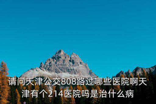 請問天津公交808路過哪些醫(yī)院啊天津有個214醫(yī)院嗎是治什么病