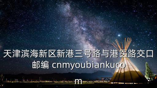 天津濱海新區新港三號路與港醫路交口郵編 cnmyoubiankucom