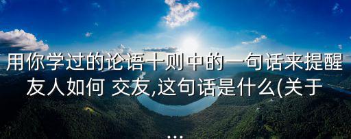 用你學過的論語十則中的一句話來提醒友人如何 交友,這句話是什么(關于...