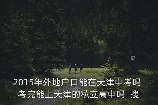 2015年外地戶口能在天津中考嗎 考完能上天津的私立高中嗎  搜