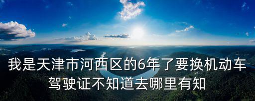 我是天津市河西區的6年了要換機動車駕駛證不知道去哪里有知
