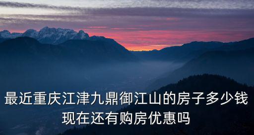 最近重慶江津九鼎御江山的房子多少錢現在還有購房優惠嗎