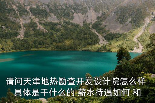 請問天津地熱勘查開發設計院怎么樣 具體是干什么的 薪水待遇如何 和