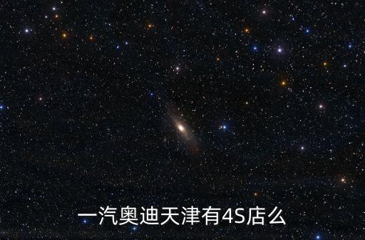 天津市奧迪4s店電話號碼，一汽奧迪天津有4S店么