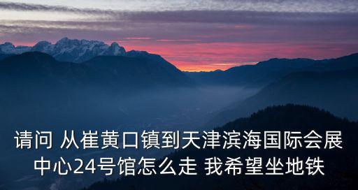 請問 從崔黃口鎮到天津濱海國際會展中心24號館怎么走 我希望坐地鐵