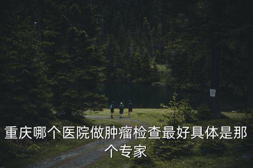 重慶市腫瘤醫院體檢中心康護網，重慶哪個醫院做腫瘤檢查最好具體是那個專家