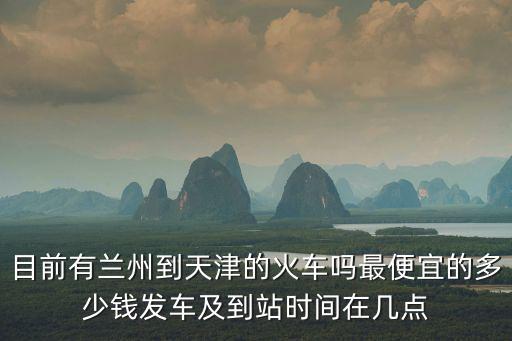 目前有蘭州到天津的火車嗎最便宜的多少錢發車及到站時間在幾點