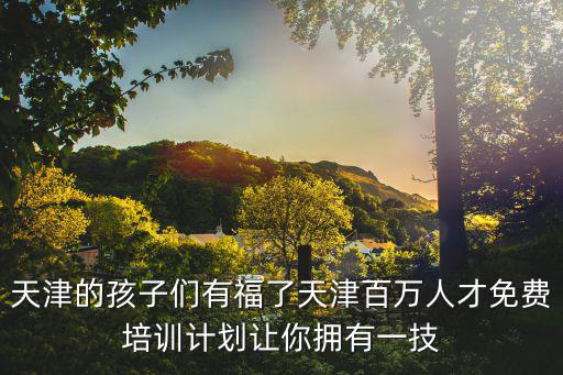 天津市百萬福利培訓(xùn)查詢，天津的孩子們有福了天津百萬人才免費(fèi)培訓(xùn)計(jì)劃讓你擁有一技