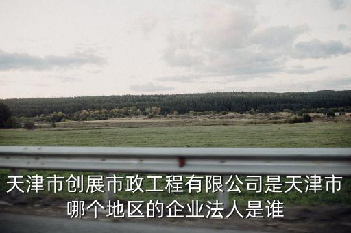 天津市創展市政工程有限公司是天津市哪個地區的企業法人是誰