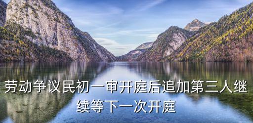 勞動爭議民初一審開庭后追加第三人繼續等下一次開庭