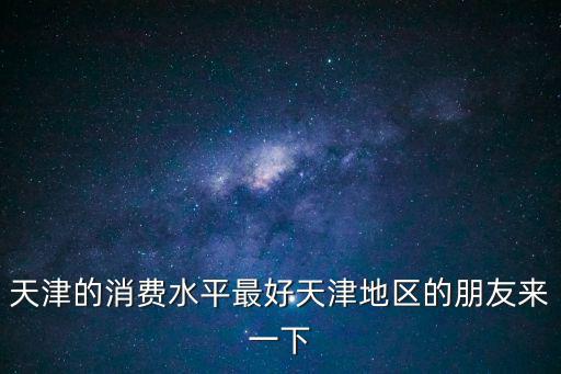 天津的消費水平最好天津地區(qū)的朋友來一下