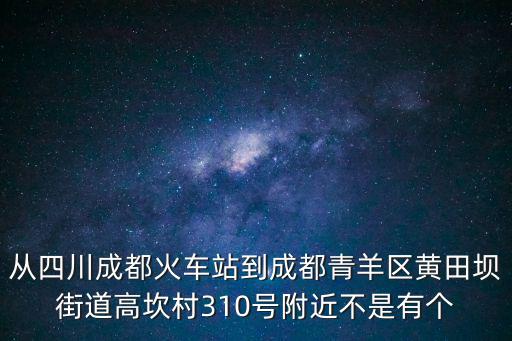 從四川成都火車站到成都青羊區黃田壩街道高坎村310號附近不是有個