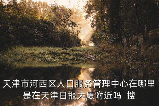 天津市河西區人口服務管理中心在哪里是在天津日報大廈附近嗎  搜