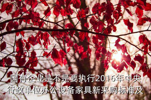 國有企業是不是要執行2016年中央行政單位辦公設備家具新采購標準及