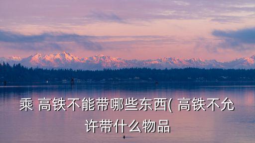 乘 高鐵不能帶哪些東西( 高鐵不允許帶什么物品