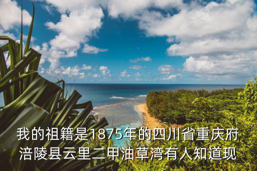 我的祖籍是1875年的四川省重慶府涪陵縣云里二甲油草灣有人知道現