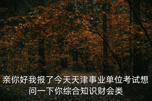 親你好我報了今天天津事業(yè)單位考試想問一下你綜合知識財會類