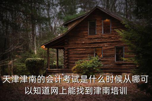 天津津南的會計考試是什么時候從哪可以知道網上能找到津南培訓