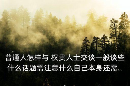 普通人怎樣與 權貴人士交談一般談些什么話題需注意什么自己本身還需...