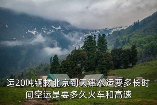 運(yùn)20噸鋼材北京到天津水運(yùn)要多長(zhǎng)時(shí)間空運(yùn)是要多久火車和高速