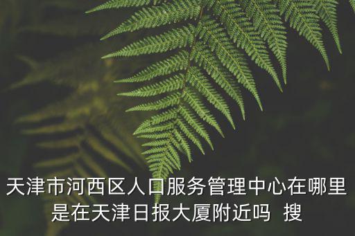 天津市河西區(qū)人口服務管理中心在哪里是在天津日報大廈附近嗎  搜