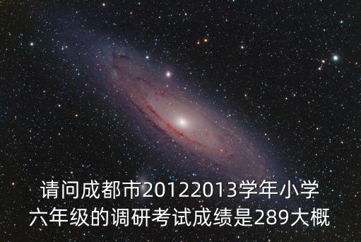 請問成都市20122013學(xué)年小學(xué)六年級的調(diào)研考試成績是289大概