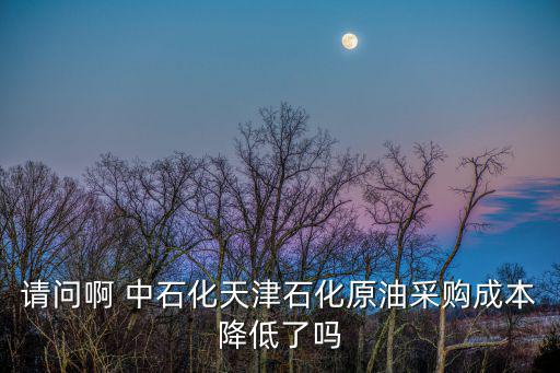 請(qǐng)問(wèn)啊 中石化天津石化原油采購(gòu)成本降低了嗎