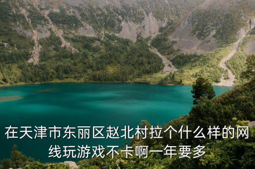 在天津市東麗區(qū)趙北村拉個什么樣的網線玩游戲不卡啊一年要多