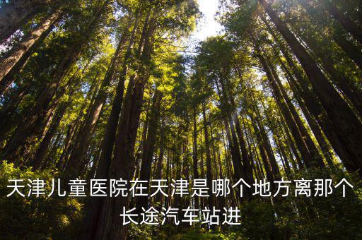 天津市兒童醫(yī)院 地址，天津兒童醫(yī)院在天津是哪個地方離那個長途汽車站進