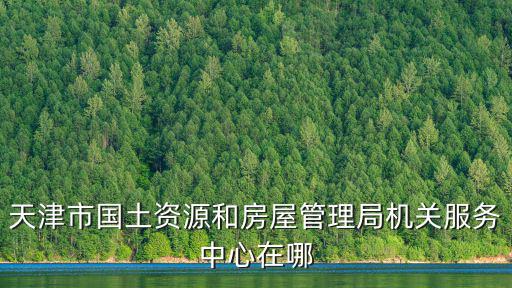 天津市國(guó)土房屋，天津市國(guó)土資源和房屋管理局機(jī)關(guān)服務(wù)中心在哪
