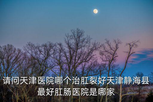 請(qǐng)問天津醫(yī)院哪個(gè)治肛裂好天津靜海縣最好肛腸醫(yī)院是哪家