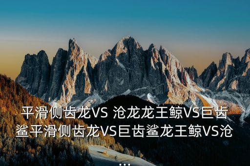平滑側齒龍VS 滄龍龍王鯨VS巨齒鯊平滑側齒龍VS巨齒鯊龍王鯨VS滄...