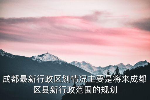 成都最新行政區(qū)劃情況主要是將來成都區(qū)縣新行政范圍的規(guī)劃