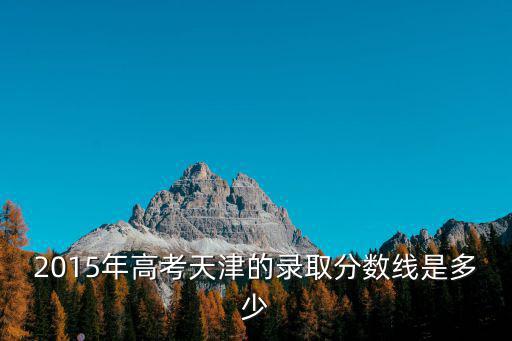 天津市15年一分一檔線，2015年高考天津的錄取分?jǐn)?shù)線是多少