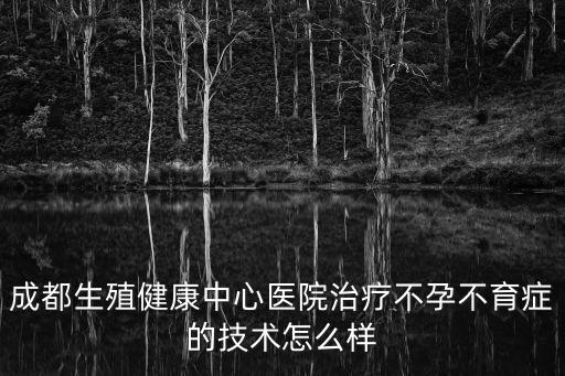 成都生殖健康中心醫院治療不孕不育癥的技術怎么樣