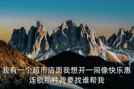 天津市西子緣箱包貿易有限公司，我有一個超市店面我想開一間像快樂惠連鎖那種我要找誰幫我