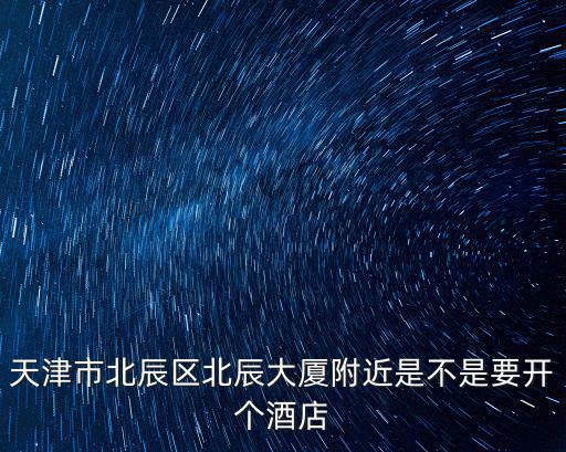 天津市北辰區(qū)北辰大廈附近是不是要開個酒店