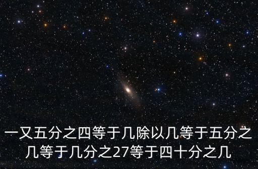 一又五分之四等于幾除以幾等于五分之幾等于幾分之27等于四十分之幾