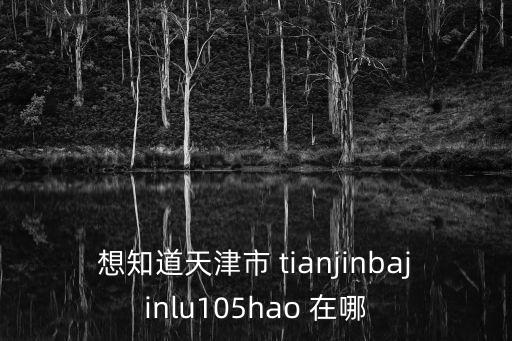 天津市身份證105是哪個區，想知道天津市 tianjinbajinlu105hao 在哪