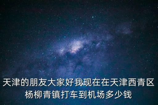 天津的朋友大家好我現(xiàn)在在天津西青區(qū)楊柳青鎮(zhèn)打車到機(jī)場多少錢