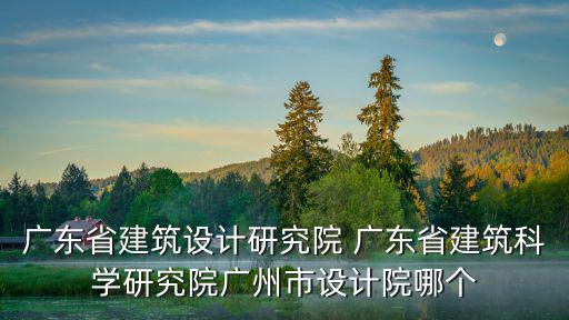 廣東省建筑設計研究院 廣東省建筑科學研究院廣州市設計院哪個