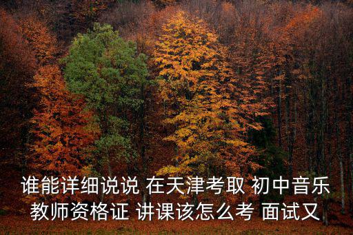 誰能詳細說說 在天津考取 初中音樂教師資格證 講課該怎么考 面試又