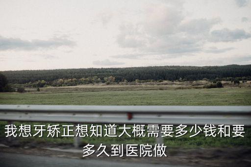 我想牙矯正想知道大概需要多少錢和要多久到醫院做