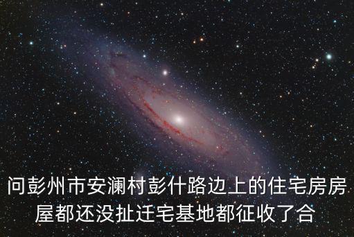 問(wèn)彭州市安瀾村彭什路邊上的住宅房房屋都還沒(méi)扯遷宅基地都征收了合
