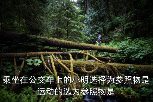 乘坐在公交車上的小明選擇為參照物是運動的選為參照物是