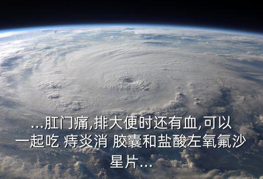 ...肛門痛,排大便時還有血,可以一起吃 痔炎消 膠囊和鹽酸左氧氟沙星片...